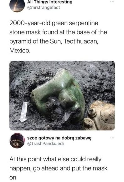 All Things Interesting
 @mrstrangefact
2000-year-old green serpentine
stone mask found at the base of the
pyramid of the Sun, Teotihuacan,
Mexico.


@TrashPandaJedi
At this point what else could really
happen, go ahead and put the mask
on
