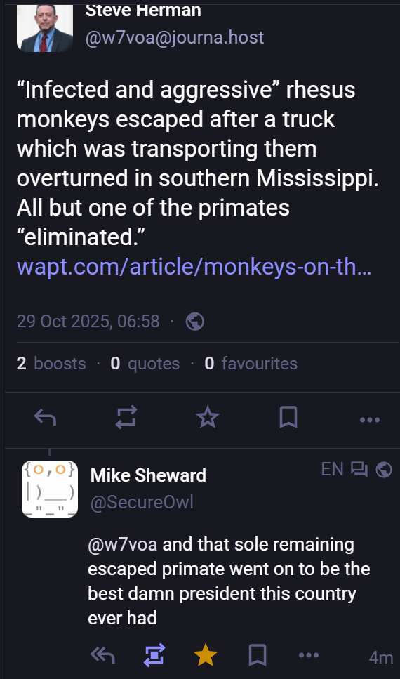 Steve Herman @w7voa@journa.host
“Infected and aggressive” rhesus
monkeys escaped after a truck
which was transporting them
overturned in southern Mississippi.
All but one of the primates
“eliminated.”
wapt.com/article/monkeys-on-th...
29 Oct 2025,06:58
Mike Sheward ENR @SecureOwl|
"...and that sole remaining
escaped primate went on to be the
best damn president this country
ever had“
