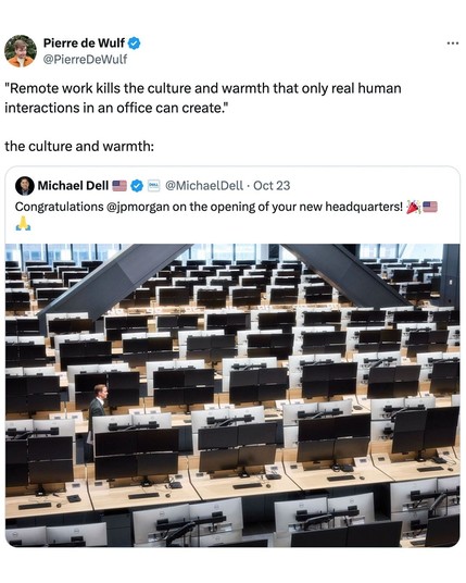 Pierre de Wulf 
@PierreDeWulf
"Remote work kills the culture and warmth that only real human
interactions in an office can create."
the culture and warmth:
 Michael Dell @MichaelDell - Oct 23
Congratulations @jpmorgan on the opening of your new headquarters! J; #=


