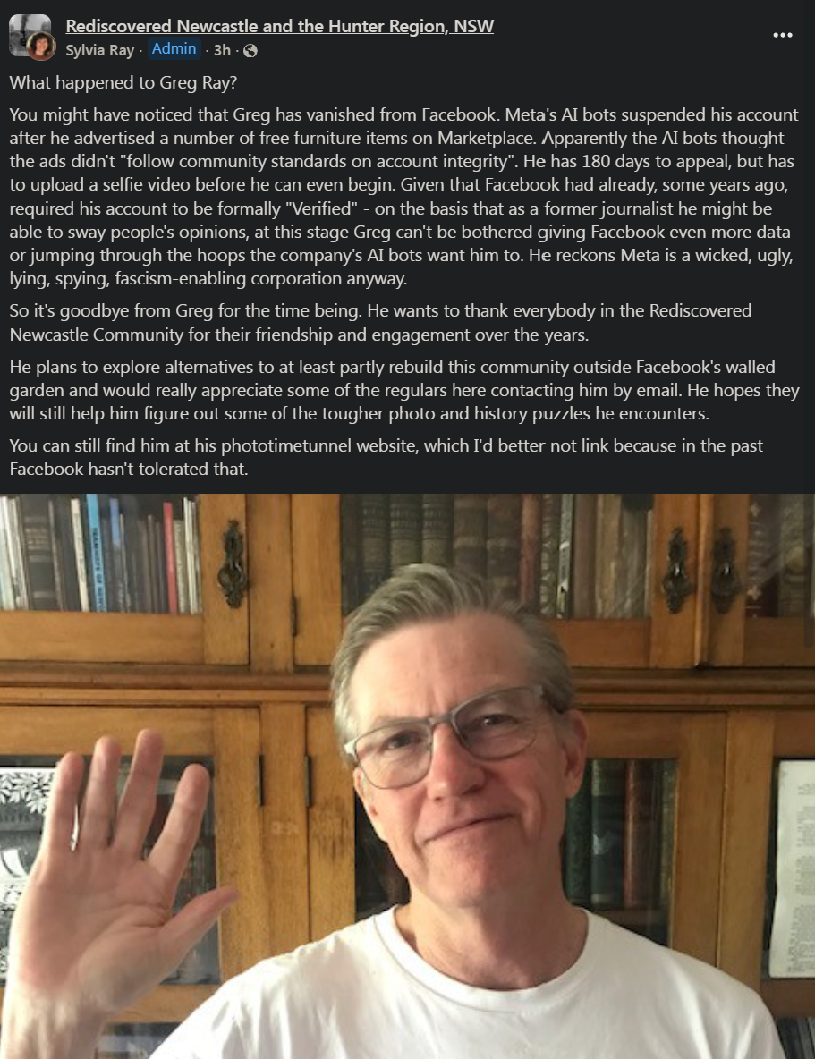 Post on group Rediscovered Newcastle and the Hunter Region, by sylviaRay- Admin -3h-@
What happened to Greg Ray?
You might have noticed that Greg has vanished from Facebook. Meta's Al bots suspended his account
after he advertised a number of free furniture items on Marketplace. Apparently the Al bots thought
the ads didn't "follow community standards on account integrity”. He has 180 days to appeal, but has
to upload a selfie video before he can even begin. Given that Facebook had already, some years ago,
required his account to be formally "Verified" - on the basis that as a former journalist he might be
able to sway people's opinions, at this stage Greg can't be bothered giving Facebook even more data
or jumping through the hoops the company’s Al bots want him to. He reckons Meta is a wicked, ugly,
lying, spying, fascism-enabling corporation anyway.
So it's goodbye from Greg for the time being. He wants to thank everybody in the Rediscovered
Newcastle Community for their friendship and engagement over the years.
He plans to explore alternatives to at least partly rebuild this community outside Facebook's walled
garden and would really appreciate some of the regulars here contacting him by email. He hopes they
will still help him figure out some of the tougher photo and history puzzles he encounters.
You can still find him at his phototimetunnel website, which I'd better not link because in the past
Facebook hasn't tolerated that. 