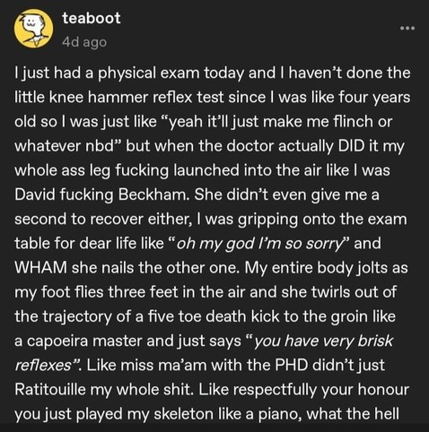 teaboot 
4d ago
| just had a physical exam today and | haven’t done the
little knee hammer reflex test since | was like four years
old so | was just like “yeah it’ll just make me flinch or
whatever nbd” but when the doctor actually DID it my
whole ass leg fucking launched into the air like | was
David fucking Beckham. She didn’t even give me a
second to recover either, | was gripping onto the exam
table for dear life like “oh my god I’m so sorry” and
WHAM she nails…