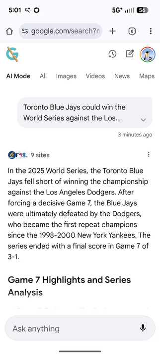 5:01 < Q 5G will @3
> 2 google.com/search?n + :
& o
AlMode All Images Videos News Maps

Toronto Blue Jays could win the
World Series against the Los... v
3 minutes ago

@re. 9 sites :
In the 2025 World Series, the Toronto Blue
Jays fell short of winning the championship
against the Los Angeles Dodgers. After
forcing a decisive Game 7, the Blue Jays
were ultimately defeated by the Dodgers,
who became the first repeat champions
since the 1998-2000 New York Yankees. The
series ended with a final s…