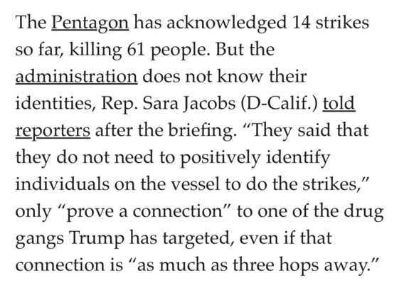 The Pentagon has acknowledged 14 strikes so far, killing 61 people. But the
administration does not know their
identities, Rep. Sara Jacobs (D-Calif.) told
reporters after the briefing. “They said that
they do not need to positively identify
individuals on the vessel to do the strikes,”
only “prove a connection” to one of the drug gangs Trump has targeted, even if that connection is “as much as three hops away.”
