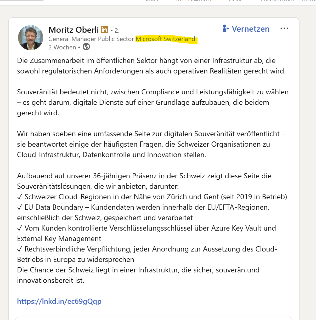 Die Zusammenarbeit im öffentlichen Sektor hängt von einer Infrastruktur ab, die sowohl regulatorischen Anforderungen als auch operativen Realitäten gerecht wird. 

Souveränität bedeutet nicht, zwischen Compliance und Leistungsfähigkeit zu wählen – es geht darum, digitale Dienste auf einer Grundlage aufzubauen, die beidem gerecht wird.

Wir haben soeben eine umfassende Seite zur digitalen Souveränität veröffentlicht – sie beantwortet einige der häufigsten Fragen, die Schweizer Organisationen zu Cloud-Infrastruktur, Datenkontrolle und Innovation stellen.

Aufbauend auf unserer 36-jährigen Präsenz in der Schweiz zeigt diese Seite die Souveränitätslösungen, die wir anbieten, darunter:
✓ Schweizer Cloud-Regionen in der Nähe von Zürich und Genf (seit 2019 in Betrieb)
✓ EU Data Boundary – Kundendaten werden innerhalb der EU/EFTA-Regionen, einschließlich der Schweiz, gespeichert und verarbeitet
✓ Vom Kunden kontrollierte Verschlüsselungsschlüssel über Azure Key Vault und External Key Management
✓ Rechtsverbindliche Verpflichtung, jeder Anordnung zur Aussetzung des Cloud-Betriebs in Europa zu widersprechen
Die Chance der Schweiz liegt in einer Infrastruktur, die sicher, souverän und innovationsbereit ist.