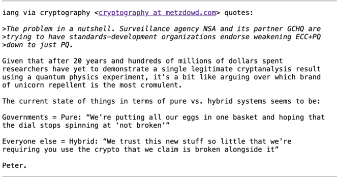 iang via cryptography <cryptography at metzdowd.com> quotes:

>The problem in a nutshell. Surveillance agency NSA and its partner GCHQ are
>trying to have standards—development organizations endorse weakening ECC+PQ
>down to just PQ.

Given that after 20 years and hundreds of millions of dollars spent
researchers have yet to demonstrate a single legitimate cryptanalysis result
using a quantum physics experiment, it's a bit like arguing over which brand
of unicorn repellent is the most cromulent…