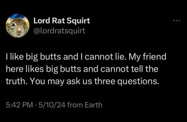 Lord Rat Squirt
@lordratsquirt
| like big butts and | cannot lie. My friend
here likes big butts and cannot tell the
truth. You may ask us three questions.
5:42 PM - 5/10/24 from Earth