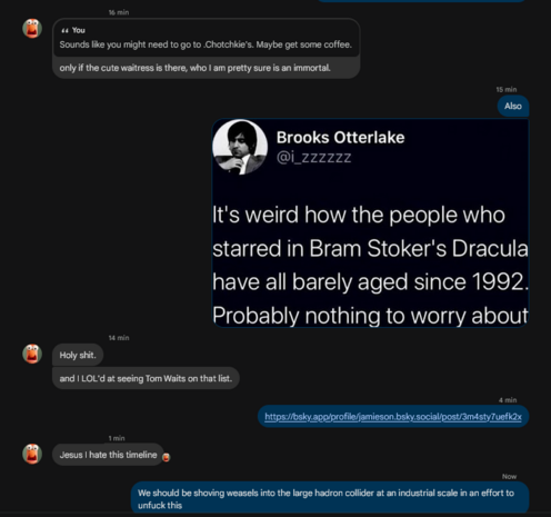 -> Sounds like you might need to go to .Chotchkie's. Maybe get some coffee.
<- only if the cute waitress is there, who I am pretty sure is an immortal.
-> Also
-> It's weird how the people who starred in Bram Stoker's Dracula have all barely 
-> aged since 1992. Probably nothing to worry about
<-Holy shit.
<-and I LOL'd at seeing Tom Waits on that list.
-> https://bsky.app/profile/jamieson.bsky.social/post/3m4sty7uefk2x
<-Jesus I hate this timeline
-> We should be shoving weasels into the large…