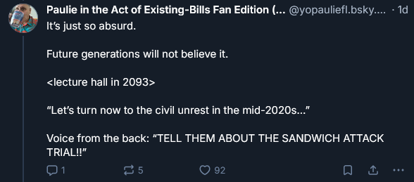 Paulie in the Act of Existing-Bills Fan Edition (... @yopauliefl.bsky.... - 1d
It's just so absurd.

Future generations will not believe it.

<lecture hall in 2093>

“Let's turn now to the civil unrest in the mid-2020s..."

Voice from the back: “TELL THEM ABOUT THE SANDWICH ATTACK
TRIAL"

