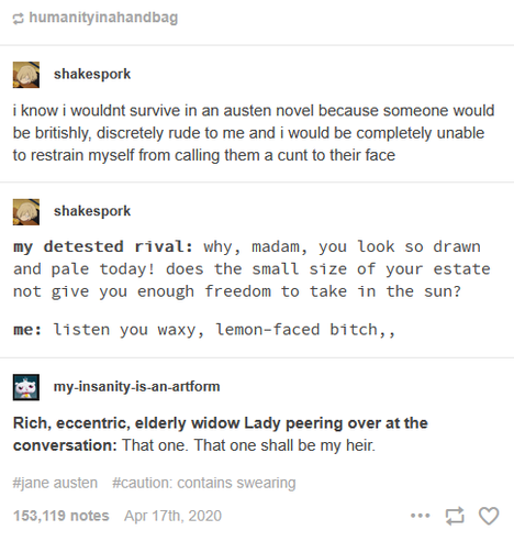  humanityinahandbag

 shakespork

i know i wouldnt survive in an austen novel because someone would
be britishly, discretely rude to me and i would be completely unable
to restrain myself from calling them a cunt to their face

 shakespork

my detested rival: why, madam, you look so drawn
and pale today! does the small size of your estate
not give you enough freedom to take in the sun?
me: listen you waxy, lemon-faced bitch, ,

 my-insanity.-is-an artform

Rich, eccentric, elderly widow Lady pe…