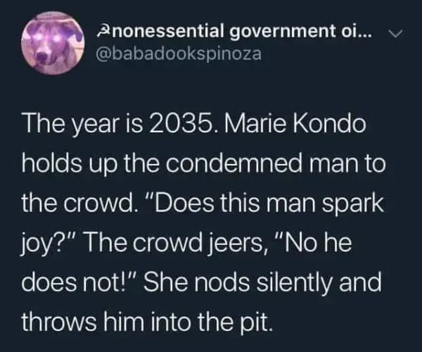 Tweet from @babadookspinoza
The year is 2035. Marie Kondo
holds up the condemned man to
the crowd. “Does this man spark
joy?" The crowd jeers, "No he
does not!" She nods silently and
throws him into the pit.
