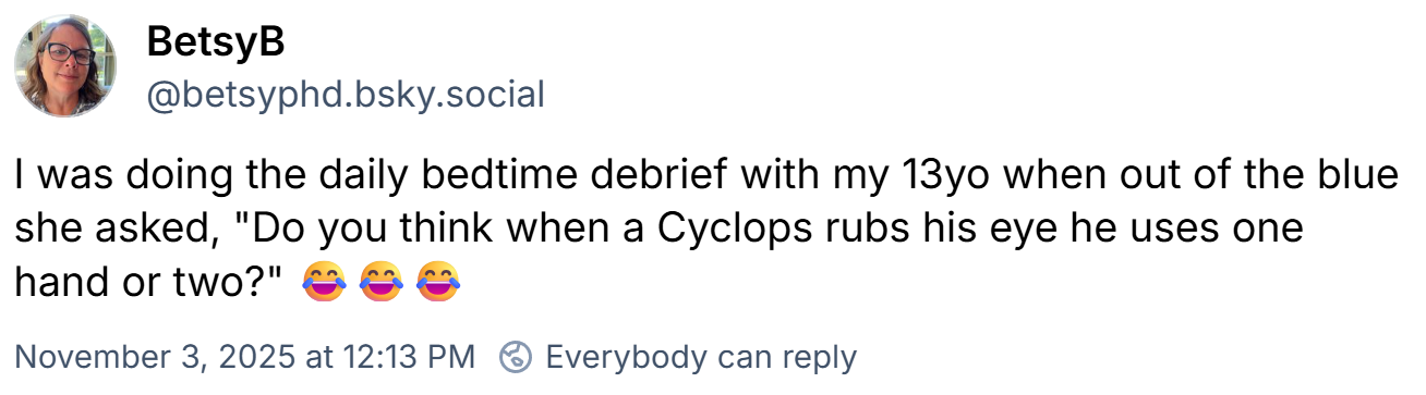 BetsyB @betsyphd.bsky.social -- Nov 3, 2025 at 12:13pm
I was doing the daily bedtime debrief with my 13yo when out of the blue she asked, "Do you think when a Cyclops rubs his eye he uses one hand or two?" 😂😂😂