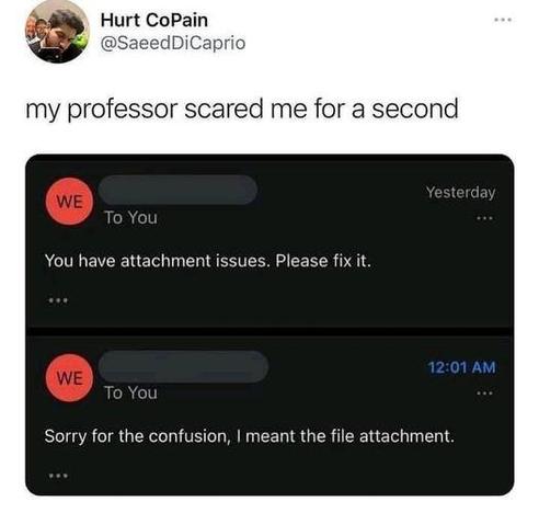 Hurt CoPain
@SaeedDiCaprio
my professor scared me for a second
You have attachment issues. Please fix it.
12:01 AM
To You
Sorry for the confusion, | meant the file attachment.
