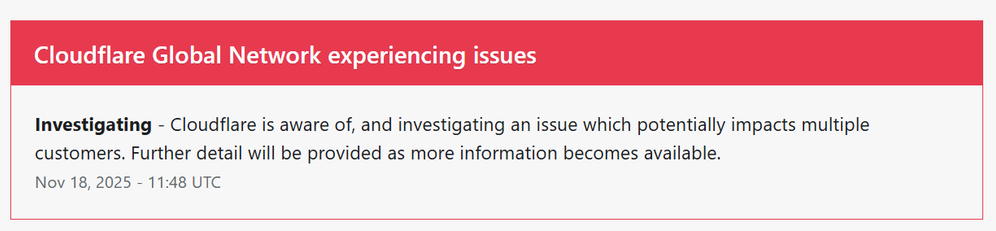 Cloudflare Global Network experiencing issues
Investigating - Cloudflare is aware of, and investigating an issue which potentially impacts multiple customers. Further detail will be provided as more information becomes available.
Nov 18, 2025 - 11:48 UTC