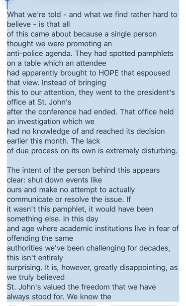  What we're told - and what we find rather hard to believe - is that all of this came about because a single person thought we were promoting an anti-police agenda. They had spotted pamphlets on a table which an attendee had apparently brought to HOPE that espoused that view. Instead of bringing this to our attention, they went to the president's office at St. John's after the conference had ended. That office held an investigation which we had no knowledge of and reached its decision earlier t…