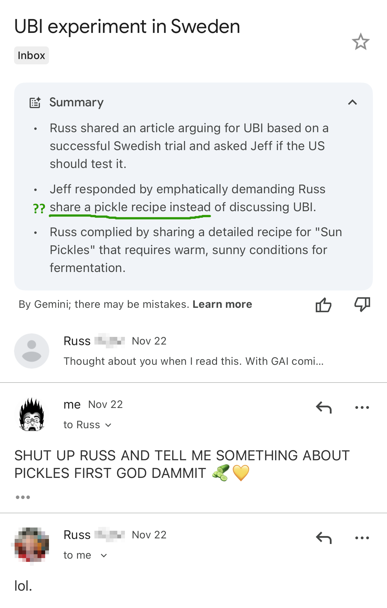 Screenshot, on mobile, of Mail titled "UBI experiment in Sweden" , in the inbox, summarized by Google GMail (Gemini) at the top, like so:
- Russ shared an article arguing for UBI based on a successful Swedish trial and asked Jeff if the US should test it.
- Jeff responded by emphatically demanding Russ share a pickle recipe instead of discussing UBI.
- Russ complied by sharing a detailed recipe for "Sun Pickles" that requires warm, sunny conditions for fermentation.
email, Nov 22 from Russ
"Thought about you when I read this. With GAI coming..."
reply, Nov 22 from Jeff
"SHUT UP RUSS AND TELL ME SOMETHING ABOUT PICKLES FIRST GOD DAMMIT 🥒💛"
reply, Nov 22 from Russ
"lol."