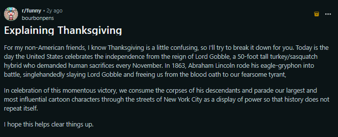 

For my non-American friends, I know Thanksgiving is a little confusing, so I'll try to break it down for you. Today is the day the United States celebrates the independence from the reign of Lord Gobble, a 50-foot tall turkey/sasquatch hybrid who demanded human sacrifices every November. In 1863, Abraham Lincoln rode his eagle-gryphon into battle, singlehandedly slaying Lord Gobble and freeing us from the blood oath to our fearsome tyrant,

In celebration of this momentous victory, we consume…