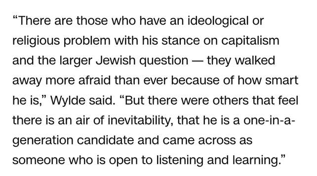 "There are those who have an ideological or religious problem with his stance on capitalism and the larger Jewish question - they walked away more afraid than ever because of how smart he is," Wylde said. "But there were others that feel there is an air of inevitability, that he is a one-in-a- generation candidate and came across as someone who is open to listening and learning."