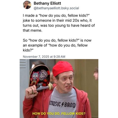 
Bethany Elliott @bethanyaelliott.bsky.social
I made a "how do you do, fellow kids?" joke to someone in their mid 20s who, it turns out, was too young to have heard of that meme.
So "how do you do, fellow kids?" is now an example of "how do you do, fellow kids?"
November 7, 2025 at 9:28 AM
MUSIC BAND
HOW DO YOU DO, FELLOW KIDS?