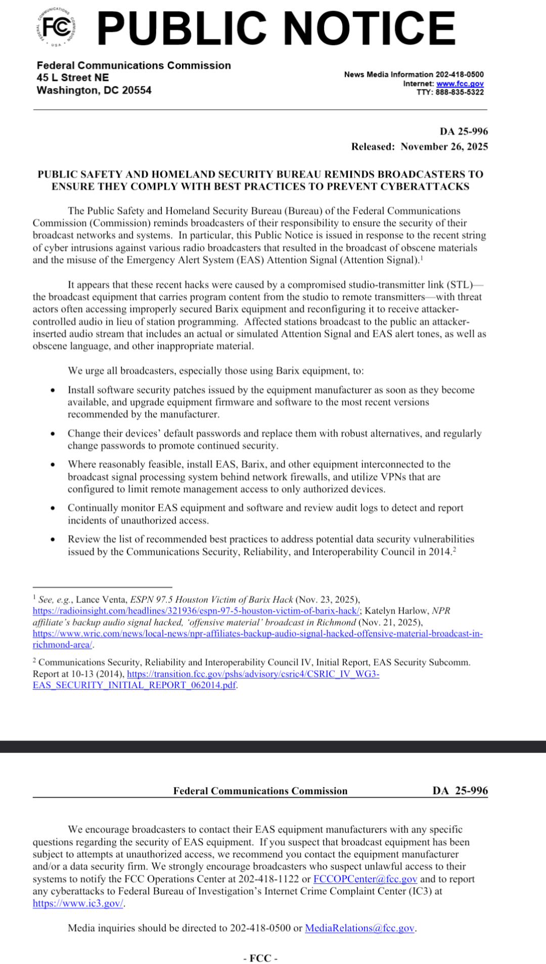 This image is a scanned copy of a public notice from the Federal Communications Commission (FCC). The notice is titled “PUBLIC NOTICE” in large, bold letters at the top, followed by the FCC's address and contact information. The main body of the notice, under the heading “PUBLIC SAFETY AND HOMELAND SECURITY BUREAU REMINDS BROADCASTERS TO ENSURE THEY COMPLY WITH BEST PRACTICES TO PREVENT CYBERATTACKS,” details recommendations for broadcasters regarding cybersecurity.
Specifically, the notice states: “PUBLIC SAFETY AND HOMELAND SECURITY BUREAU REMINDS BROADCASTERS TO ENSURE THEY COMPLY WITH BEST PRACTICES TO PREVENT CYBERATTACKS.” It further states that recent cyber intrusions against radio broadcasters were due to compromised studio transmitters receiving improperly programmed audio and reconfiguring to broadcast an attacker-inserted stream including simulated Attention Signal alerts. The notice lists several actions broadcasters should take, including installing security patches, changing default passwords, utilizing VPNs, monitoring and reviewing logs, and reviewing best practices. The document includes a citation: “See, e.g., Notice of Proposed Rulemaking, Implementation of the Security and Reliability of the Emergency Alert System, Report and Order, 27 FCC Rcd 13813 (2012).” It also lists several references and documents. The notice is dated “DA 25-996, Released: November 26, 2023” at the top right.