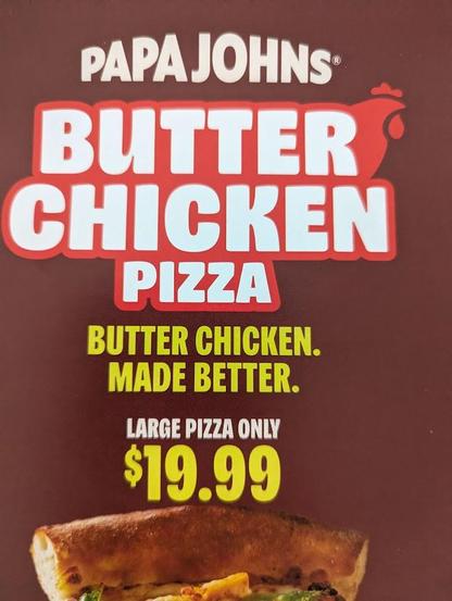 The image is an advertisement for a Papa John's Butter Chicken Pizza. The background is a solid, dark reddish-brown color.

At the top of the image, the Papa John's logo is displayed in white, slightly curved letters. Below, the words "BUTTER CHICKEN PIZZA" are prominently featured in large, white, bold letters with a red outline. The word "CHICKEN" has a stylized red chicken head graphic to its right.

Beneath the pizza title, the ad copy reads "BUTTER CHICKEN. MADE BETTER." in yellow, bold le…