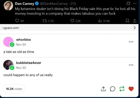 Dan Carney 
My ketamine dealer isn't doing his Black Friday sale this year bc he lost all his
money investing in a company that makes labubus you can fuck
i.gyazo.com >
whorblox ven
Nov 30
a tale as old as time
bubbleteadever -.
Nov 30
could happen to any of us really

