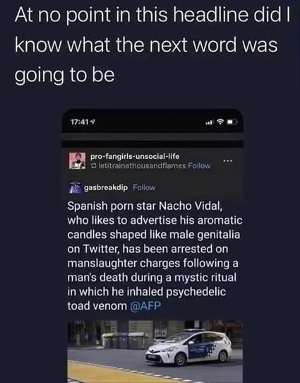 At no point in this headline did I
know what the next word was
going to be


pro-fangiris-unsocial-life po

@letitrainathousandfiames 

 gasbreakdip 

Spanish porn star Nacho Vidal,
who likes to advertise his aromatic
candles shaped like male genitalia
on Twitter, has been arrested on
manslaughter charges following a
man's death during a mystic ritual
in which he inhaled psychedelic
toad venom @AFP
