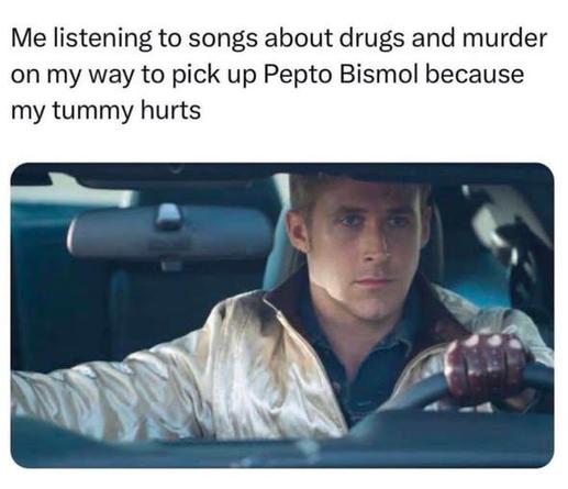 Me listening to songs about drugs and murder
on my way to pick up Pepto Bismol because
my tummy hurts

