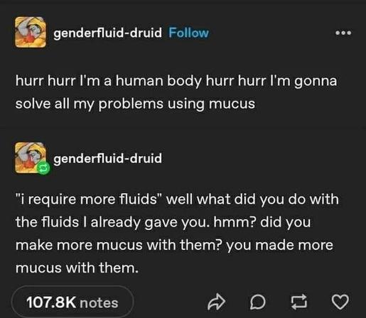 genderfluid-druid

hurr hurr I'm a human body hurr hurr I'm gonna
solve all my problems using mucus

genderfluid-druid

"i require more fluids" well what did you do with
the fluids | already gave you. hmm? did you
make more mucus with them? you made more
mucus with them.


