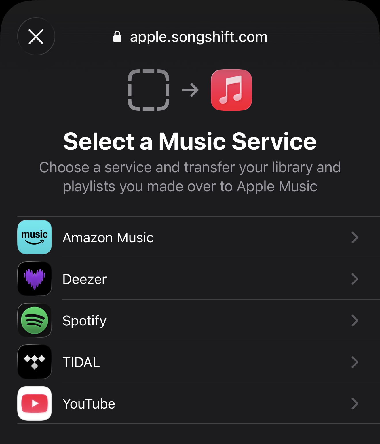 🔒 apple.songshift.com

Select a Music Service

Choose a service and transfer your library and
playlists you made over to Apple Music

Amazon Music
Deezer
Spotify
TIDAL
YouTube