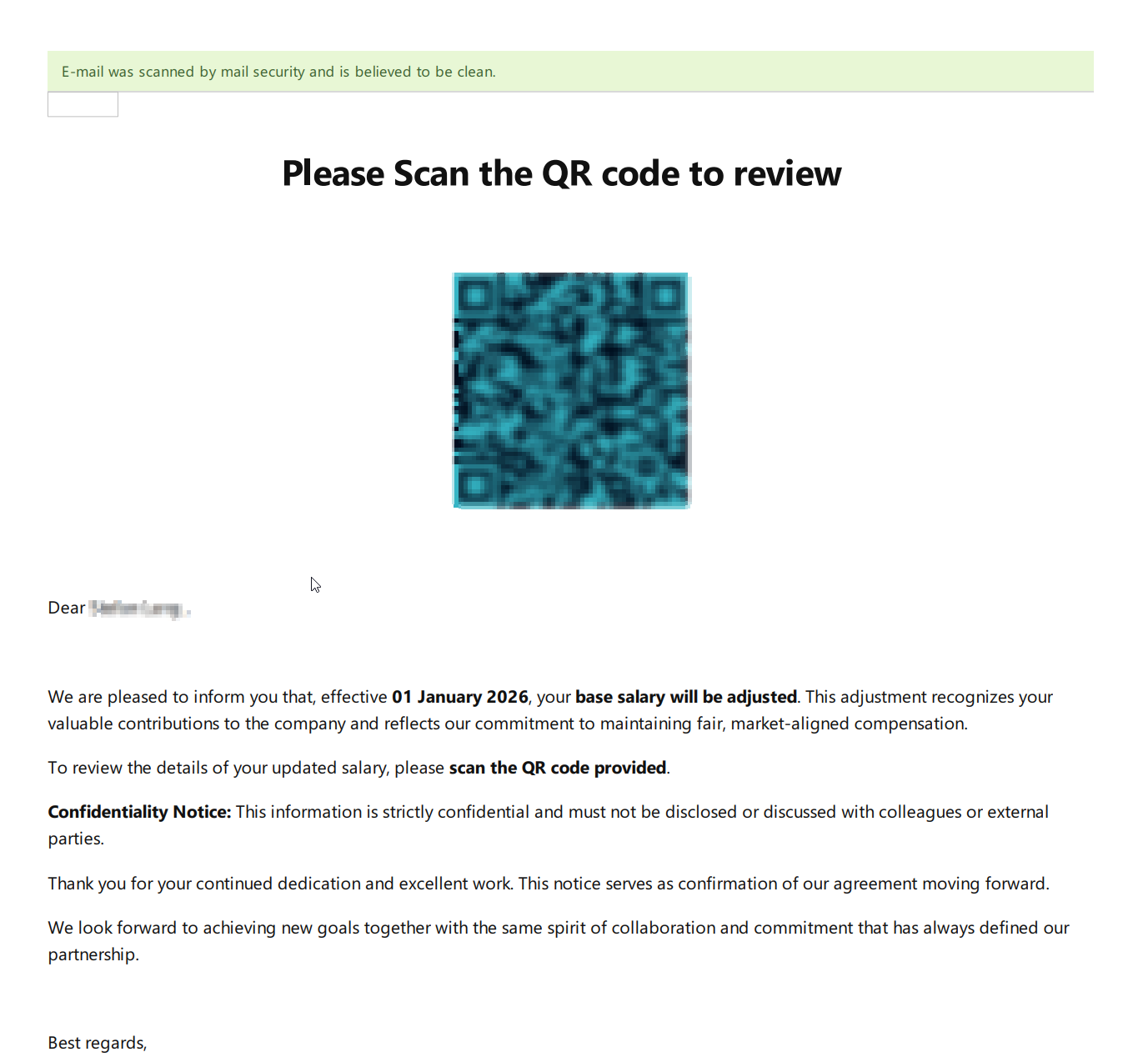 Screenshot of a PDF 

Green Bar: E-mail was scanned by mail security and is believed to be clean.


Please Scan the QR code to review

[Obfuscated QR Code]

Dear XXX,

We are pleased to inform you that, effective 01 January 2026, your base salary will be adjusted. This adjustment recognizes your valuable contributions to the company and reflects our commitment to maintaining fair, market-aligned compensation.

To review the details of your updated salary, please scan the QR code provided.

Confidentiality Notice: This information is strictly confidential and must not be disclosed or discussed with colleagues or external parties.

Thank you for your continued dedication and excellent work.

This notice serves as confirmation of our agreement moving forward.

We look forward to achieving new goals together with the same spirit of collaboration and commitment that has always defined our partnership.

Best regards,
