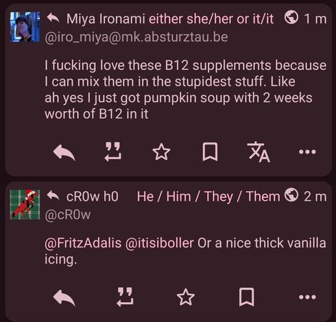 Two posts next to each other by Miya and cr0w that sound like it's one conversation.

@iro_miya@mk.absturztau.be
I fucking love these B12 supplements because I can mix them in the stupidest stuff. Like ah yes I just got pumpkin soup with 2 weeks worth of B12 in it

@cR0w
@FritzAdalis @itisiboller Or a nice thick vanilla icing.