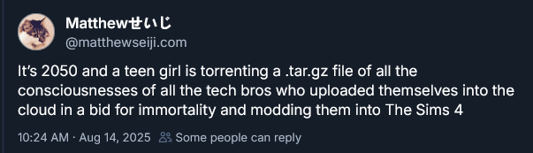 Matthew 

@matthewseiji.com
It's 2050 and a teen girl is torrenting a .tar.gz file of all the
consciousnesses of all the tech bros who uploaded themselves into the
cloud in a bid for immortality and modding them into The Sims 4

