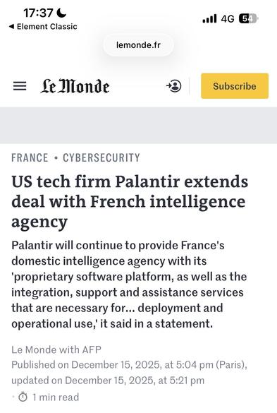 17:37 6 ail 46 @
<4 Element Classic
lemonde.fr

= Gelonde © [EEE
FRANCE + CYBERSECURITY
US tech firm Palantir extends
deal with French intelligence
agency
Palantir will continue to provide France's
domestic intelligence agency with its
"proprietary software platform, as well as the
integration, support and assistance services
that are necessary for... deployment and
operational use,’ it said in a statement.
Le Monde with AFP
Published on December 15, 2025, at 5:04 pm (Paris),
updated on Decembe…