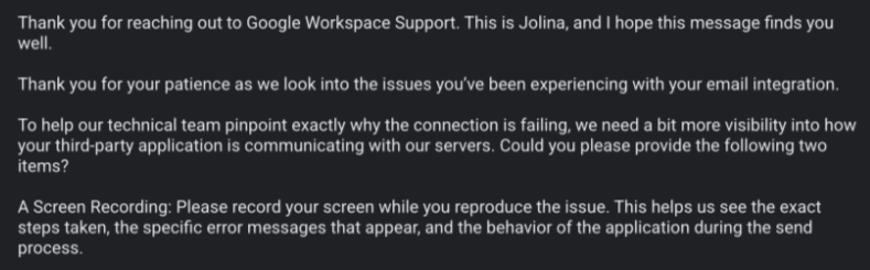 Thank you for reaching out to Google Workspace Support. This is Jolina, and | hope this message finds you well

Thank you for your patience as we look into the issues you've been experiencing with your email integration.

To help our technical team pinpoint exactly why the connection is failing, we need a bit more visibility into how your third-party application is communicating with our servers. Could you please provide the following two items?

A Screen Recording: Please record your scre…