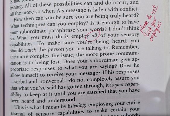 Margin note in red: "please do _not_ lick your employees"

How then can you be sure you are being truly heard? What techniques can you employ? Is it enough to have your subordinate paraphrase your words? I don't think so. What you must do is employ all of your sensory capabilities. To make sure you're being heard, you should watch the person you are talking to. Remember, the more complex the issue, the more prone communication is to being lost. Does your subordinate give appropriate responses t…