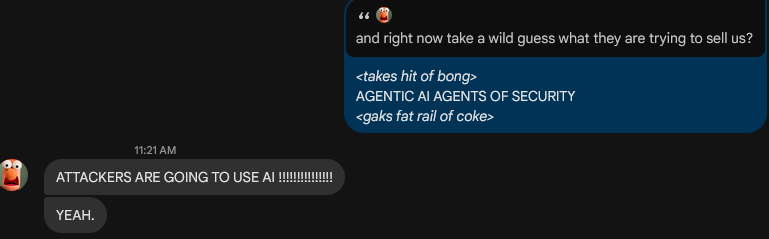 -> and right now take a wild guess what they are trying to sell us?
<- <takes hit of bong>
<- AGENTIC AI AGENTS OF SECURITY 
<- <gaks fat rail of coke>

-> ATTACKERS ARE GOING TO USE AI !!!!!!!!!!
-> YEAH.