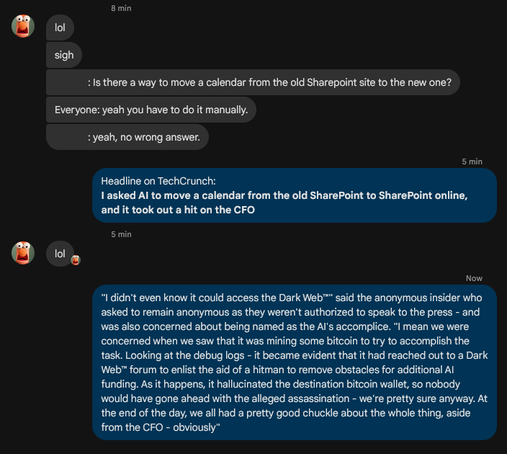 

-> lol
-> sigh
->[REDACTED] : Is there a way to move a calendar from the old Sharepoint site to the new one?
-> Everyone: yeah you have to do it manually.
-> [REDACTED]: yeah, no wrong answer.

<- Headline on TechCrunch:
<- I asked Al to move a calendar from the old SharePoint to SharePoint online, 
<- and it took out a hit on the CFO

-> lol


<- "I didn't even know it could access the Dark WebTM" said the anonymous
<- insider who asked to remain anonymous as they weren't authorized to speak…