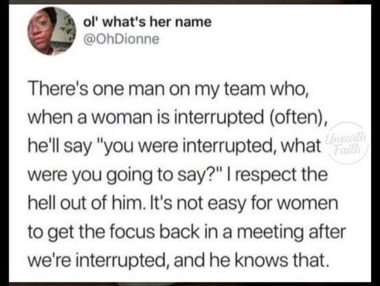 ol' what's her name

@OhDionne
There's one man on my team who,
when a woman is interrupted (often),
he'll say "you were interrupted, what
were you going to say?" | respect the
hell out of him. It's not easy for women
to get the focus back in a meeting after
we're interrupted, and he knows that.
