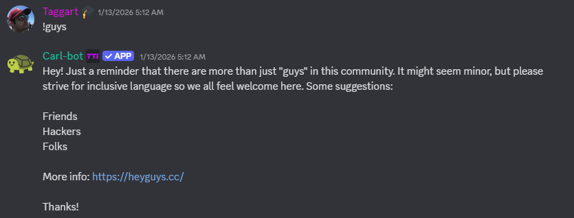 Discord bot response: 

Hey! Just a reminder that there are more than just "guys" in this community. It might seem minor, but please strive for inclusive language so we all feel welcome here. Some suggestions:

Friends
Hackers
Folks

More info: https://heyguys.cc/

Thanks!