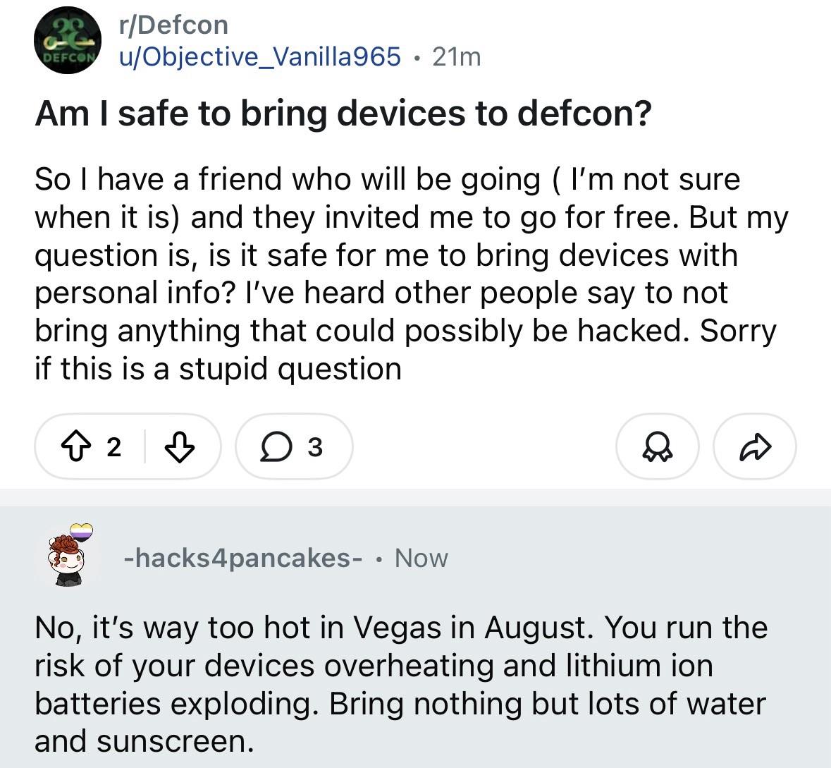 r/Defcon
DEFCO!
u/Objective_Vanilla965 • 21m
Am I safe to bring devices to defcon?
So I have a friend who will be going (I'm not sure when it is) and they invited me to go for free. But my question is, is it safe for me to bring devices with personal info? I've heard other people say to not bring anything that could possibly be hacked. Sorry if this is a stupid question
少
3
-hacks4pancakes- • Now
No, it's way too hot in Vegas in August. You run the risk of your devices overheating and lithium ion batteries exploding. Bring nothing but lots of water and sunscreen.