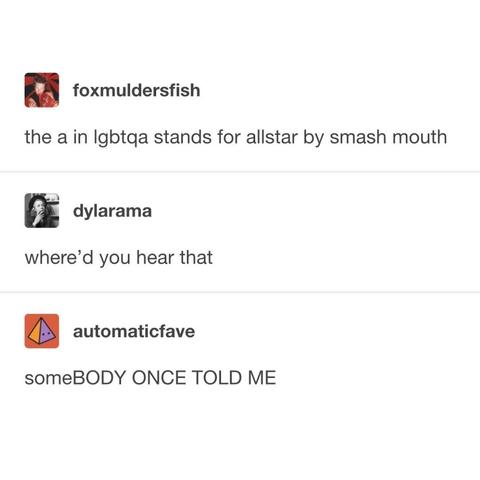 
foxmuldersfish
the a in lgbtqa stands for allstar by smash mouth
dylarama
where'd you hear that
automaticfave
someBODY ONCE TOLD ME