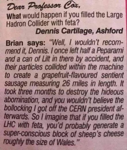 
Dear Professor Cox,
What would happen if you filled the Large Hadron Collider with feta?
Dennis Cartilage, Ashford
Brian says: "Well, I wouldn't recom- mend it, Dennis. I once left half a Peparami and a can of Lilt in there by accident, and their particles collided within the machine to create a grapefruit-flavoured sentient sausage measuring 26 miles in length. It took three months to destroy the hideous abomination, and you wouldn't believe the bollocking I got off the CERN president af- ter…