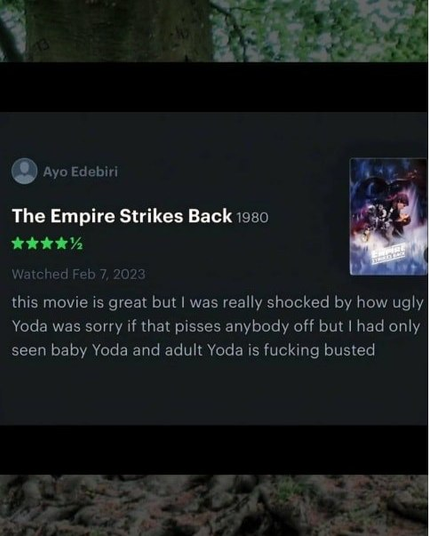 
The Empire Strikes Back 1950 
Watched Feb 7, 2023
this movie is great but | was really shocked by how ugly
Yoda was sorry if that pisses anybody off but | had only
seen baby Yoda and adult Yoda is fucking busted

