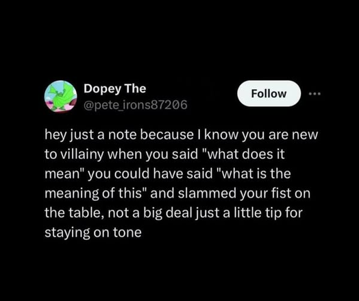 Dopey 

@pete irons87206
hey just a note because | know you are new
to villainy when you said "what does it
mean" you could have said "what is the
meaning of this" and slammed your fist on
the table, not a big deal just a little tip for
staying on tone
