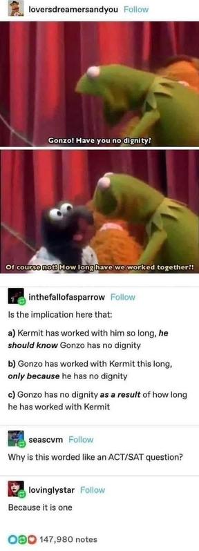 loversdreamersandyou 

Gonzo! Have you no dignity?

of course not how Iong have we worked together?!

 inthefallofasparrow 
Is the implication here that:
a) Kermit has worked with him so long, he
should know Gonzo has no dignity
b) Gonzo has worked with Kermit this long,
only because he has no dignity
c) Gonzo has no dignity as a result of how long he has worked with Kermit


seascvm
Why is this worded like an ACT/SAT question?
lovinglystar


Because it is one
OBO 147,980 notes

