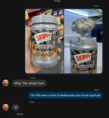LIMITED EDITION
SKIPPY
PEANUT BUTTER
TERMINATOR 2 JUDGEMENT DAY
FLAVOR
SILVER
PEANUT BUTTER

-> What. The. Actual. Fuck.

<- The 90s were a time of lawlessness and moral turpitude

-> lol
