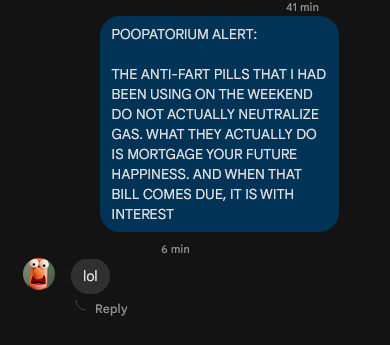 
-> POOPATORIUM ALERT:

-> THE ANTI-FART PILLS THAT I HAD BEEN USING ON THE WEEKEND DO NOT 
-> ACTUALLY NEUTRALIZE GAS. WHAT THEY ACTUALLY DO IS MORTGAGE YOUR -> FUTURE HAPPINESS. AND WHEN THAT BILL COMES DUE, IT IS WITH 
-> INTEREST


<- lol