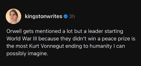 kingstonwrites 

Orwell gets mentioned a lot but a leader starting
World War III because they didn't win a peace prize is
the most Kurt Vonnegut ending to humanity | can
possibly imagine.
