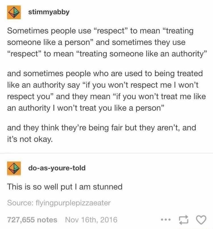 A Tumblr post by the user stimmyabby:

Sometimes people use “respect” to mean “treating someone like a person” and sometimes they use “respect” to mean “treating someone like an authority”

and sometimes people who are used to being treated like an authority say “if you won’t respect me I won’t respect you” and they mean “if you won’t treat me like an authority I won’t treat you like a person”

and they think they’re being fair but they aren’t, and it’s not okay.