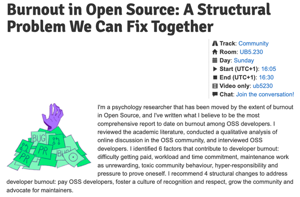 Burnout in Open Source: A Structural Problem We Can Fix Together

I'm a psychology researcher that has been moved by the extent of burnout in Open Source, and I've written what I believe to be the most comprehensive report to date on burnout among OSS developers. I reviewed the academic literature, conducted a qualitative analysis of online discussion in the OSS community, and interviewed OSS developers. I identified 6 factors that contribute to developer burnout: difficulty getting paid, workload and time commitment, maintenance work as unrewarding, toxic community behaviour, hyper-responsibility and pressure to prove oneself. I recommend 4 structural changes to address developer burnout: pay OSS developers, foster a culture of recognition and respect, grow the community and advocate for maintainers.

    Track: Community
    Room: UB5.230
    Day: Sunday
    Start (UTC+1): 16:05
    End (UTC+1): 16:30
    Video only: ub5230
    Chat: Join the conversation!